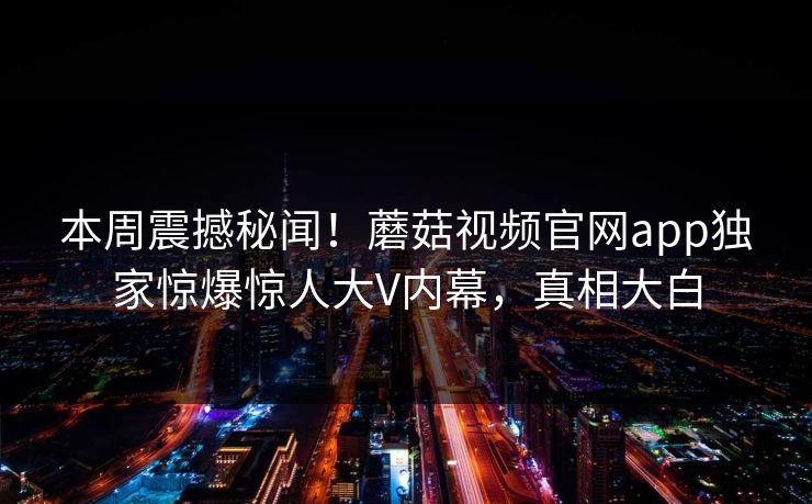 本周震撼秘闻！蘑菇视频官网app独家惊爆惊人大V内幕，真相大白