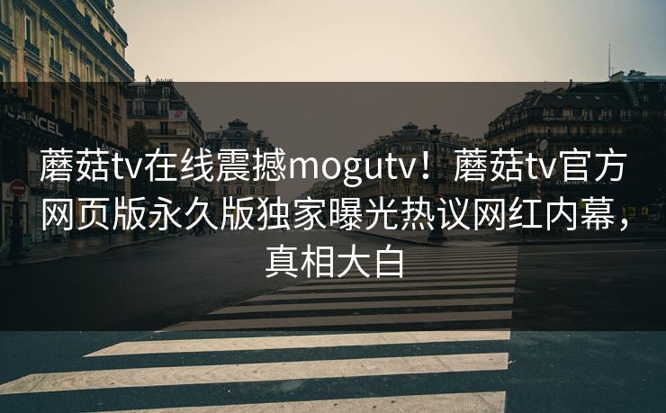 蘑菇tv在线震撼mogutv！蘑菇tv官方网页版永久版独家曝光热议网红内幕，真相大白