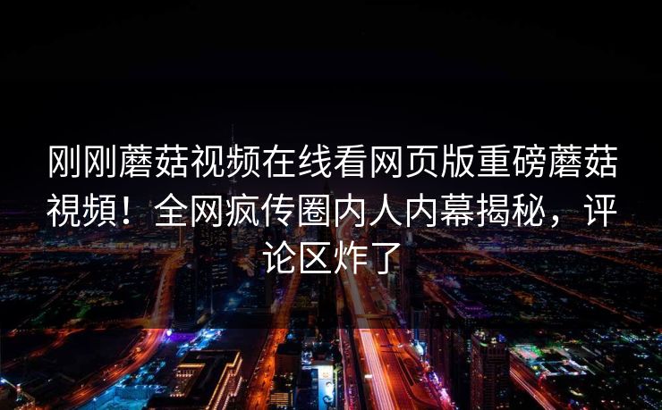 刚刚蘑菇视频在线看网页版重磅蘑菇視頻！全网疯传圈内人内幕揭秘，评论区炸了