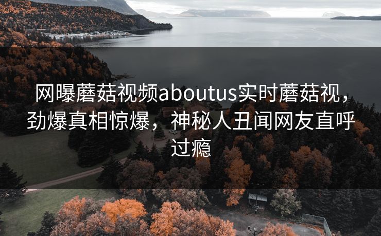 网曝蘑菇视频aboutus实时蘑菇视，劲爆真相惊爆，神秘人丑闻网友直呼过瘾