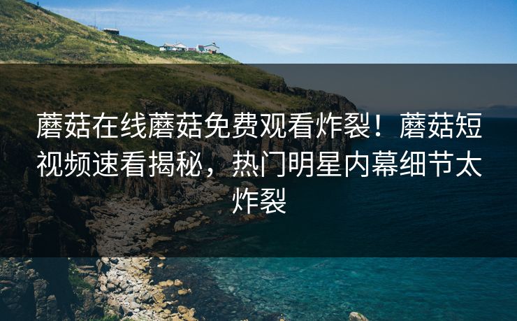 蘑菇在线蘑菇免费观看炸裂！蘑菇短视频速看揭秘，热门明星内幕细节太炸裂