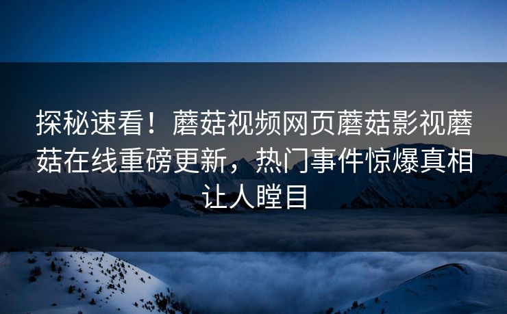 探秘速看！蘑菇视频网页蘑菇影视蘑菇在线重磅更新，热门事件惊爆真相让人瞠目