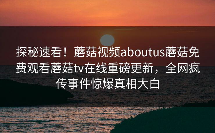 探秘速看！蘑菇视频aboutus蘑菇免费观看蘑菇tv在线重磅更新，全网疯传事件惊爆真相大白