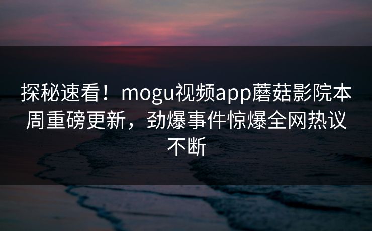 探秘速看！mogu视频app蘑菇影院本周重磅更新，劲爆事件惊爆全网热议不断