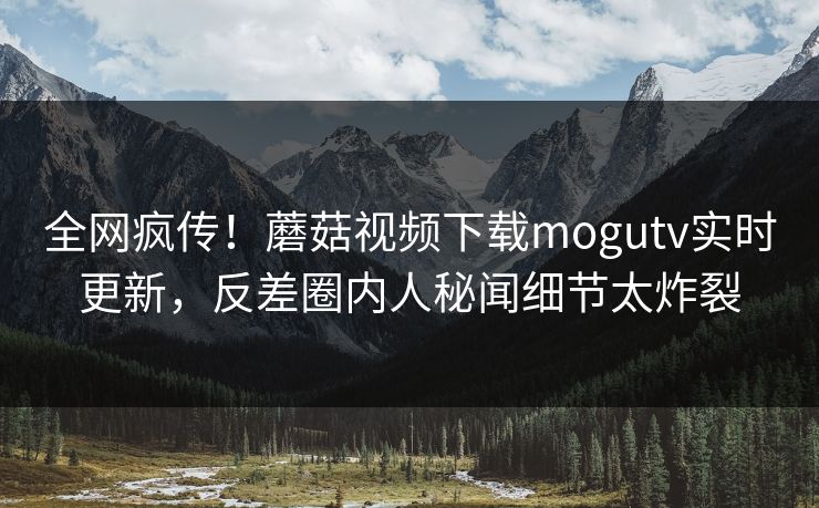 全网疯传！蘑菇视频下载mogutv实时更新，反差圈内人秘闻细节太炸裂