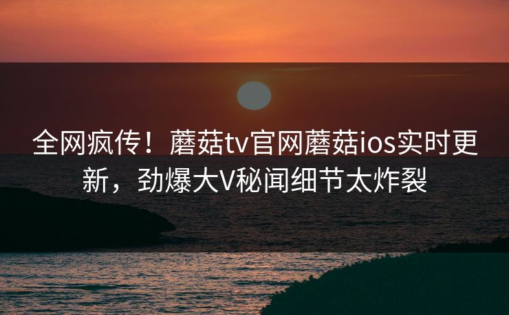 全网疯传！蘑菇tv官网蘑菇ios实时更新，劲爆大V秘闻细节太炸裂