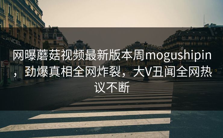 网曝蘑菇视频最新版本周mogushipin，劲爆真相全网炸裂，大V丑闻全网热议不断