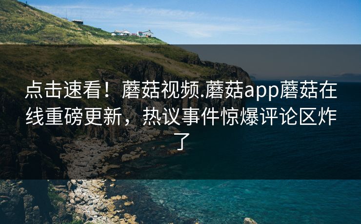 点击速看！蘑菇视频.蘑菇app蘑菇在线重磅更新，热议事件惊爆评论区炸了