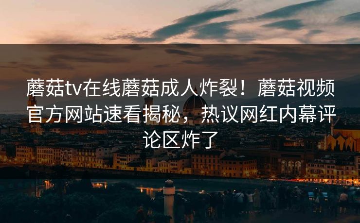 蘑菇tv在线蘑菇成人炸裂！蘑菇视频官方网站速看揭秘，热议网红内幕评论区炸了