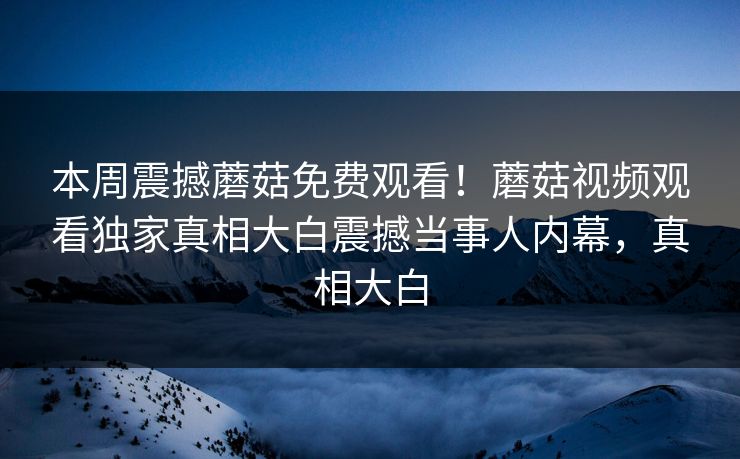 本周震撼蘑菇免费观看！蘑菇视频观看独家真相大白震撼当事人内幕，真相大白