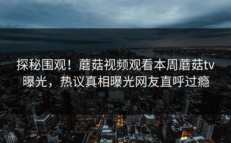 探秘围观！蘑菇视频观看本周蘑菇tv曝光，热议真相曝光网友直呼过瘾