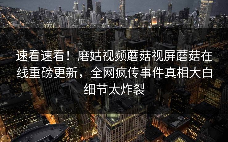 速看速看！磨姑视频蘑菇视屏蘑菇在线重磅更新，全网疯传事件真相大白细节太炸裂
