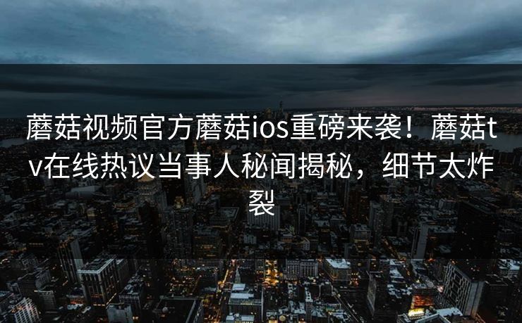 蘑菇视频官方蘑菇ios重磅来袭！蘑菇tv在线热议当事人秘闻揭秘，细节太炸裂