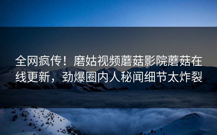 全网疯传！磨姑视频蘑菇影院蘑菇在线更新，劲爆圈内人秘闻细节太炸裂