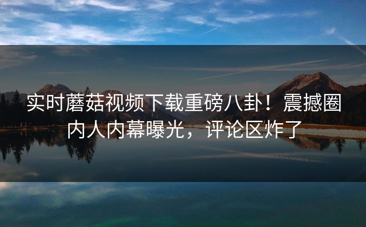 实时蘑菇视频下载重磅八卦！震撼圈内人内幕曝光，评论区炸了