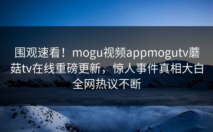 围观速看！mogu视频appmogutv蘑菇tv在线重磅更新，惊人事件真相大白全网热议不断