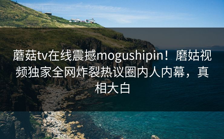 蘑菇tv在线震撼mogushipin！磨姑视频独家全网炸裂热议圈内人内幕，真相大白