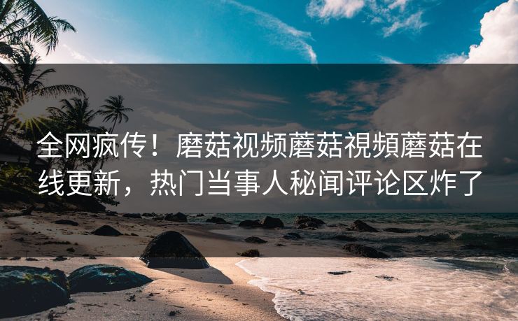 全网疯传！磨菇视频蘑菇視頻蘑菇在线更新，热门当事人秘闻评论区炸了