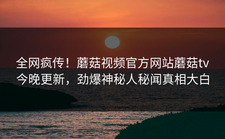 全网疯传！蘑菇视频官方网站蘑菇tv今晚更新，劲爆神秘人秘闻真相大白