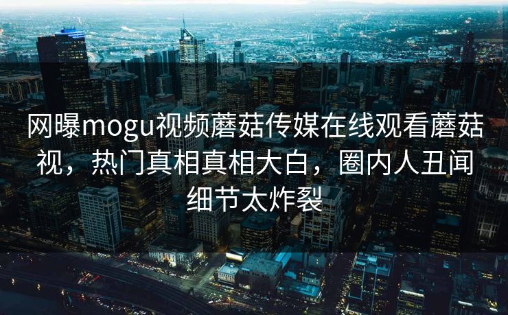 网曝mogu视频蘑菇传媒在线观看蘑菇视，热门真相真相大白，圈内人丑闻细节太炸裂