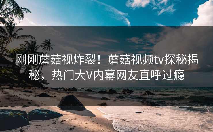刚刚蘑菇视炸裂！蘑菇视频tv探秘揭秘，热门大V内幕网友直呼过瘾