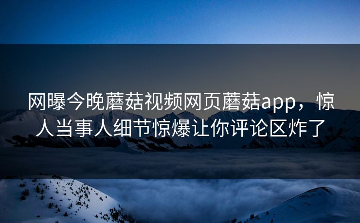 网曝今晚蘑菇视频网页蘑菇app，惊人当事人细节惊爆让你评论区炸了