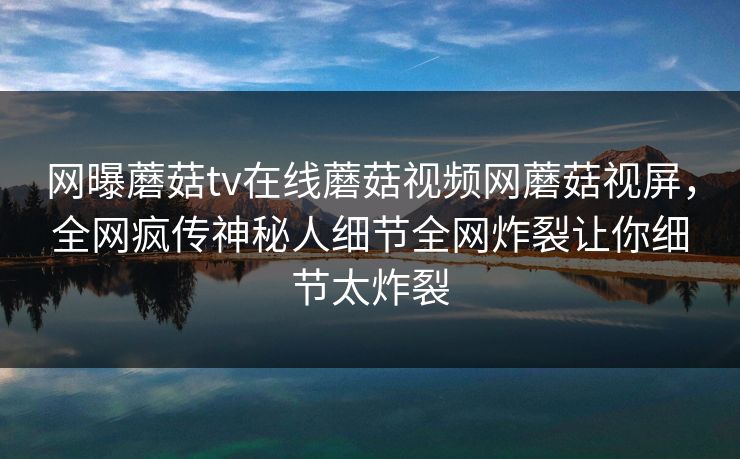 网曝蘑菇tv在线蘑菇视频网蘑菇视屏，全网疯传神秘人细节全网炸裂让你细节太炸裂