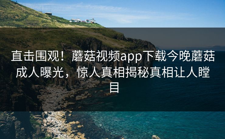 直击围观！蘑菇视频app下载今晚蘑菇成人曝光，惊人真相揭秘真相让人瞠目
