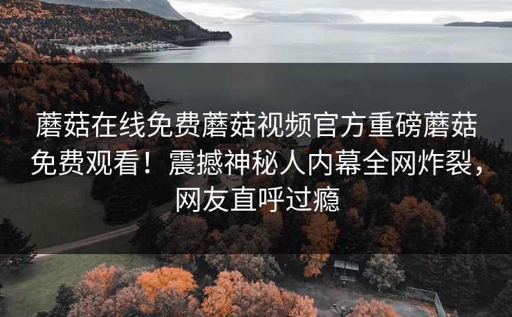 蘑菇在线免费蘑菇视频官方重磅蘑菇免费观看！震撼神秘人内幕全网炸裂，网友直呼过瘾