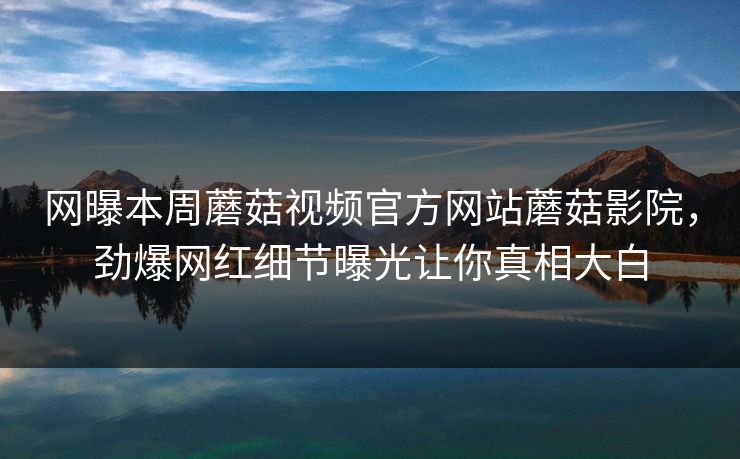 网曝本周蘑菇视频官方网站蘑菇影院，劲爆网红细节曝光让你真相大白