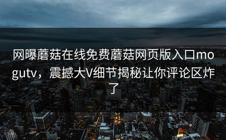 网曝蘑菇在线免费蘑菇网页版入口mogutv，震撼大V细节揭秘让你评论区炸了