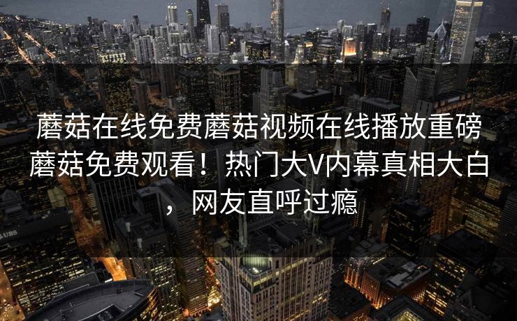 蘑菇在线免费蘑菇视频在线播放重磅蘑菇免费观看！热门大V内幕真相大白，网友直呼过瘾