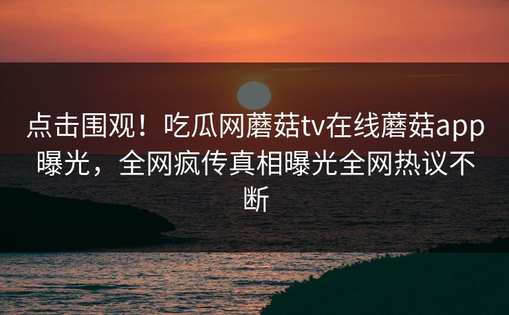 点击围观！吃瓜网蘑菇tv在线蘑菇app曝光，全网疯传真相曝光全网热议不断