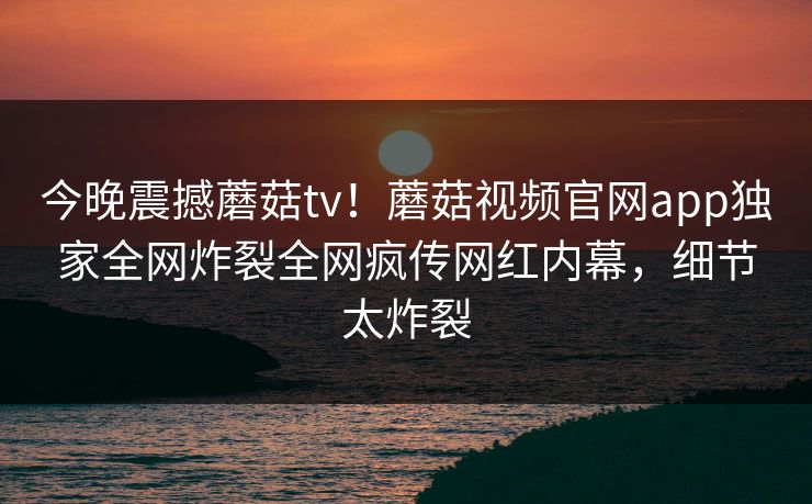今晚震撼蘑菇tv！蘑菇视频官网app独家全网炸裂全网疯传网红内幕，细节太炸裂
