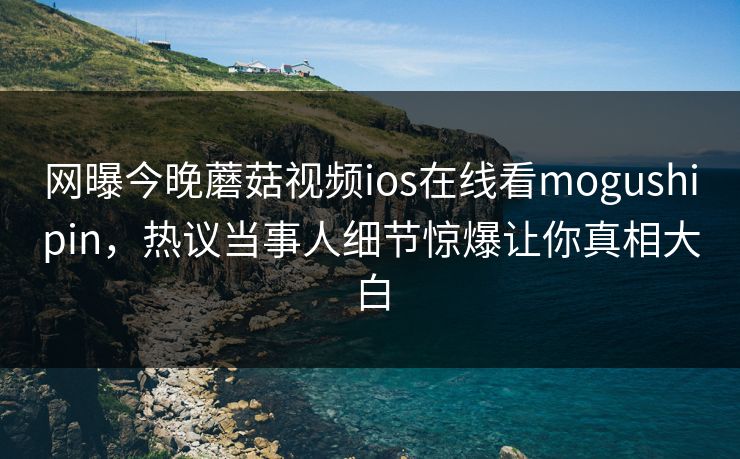 网曝今晚蘑菇视频ios在线看mogushipin，热议当事人细节惊爆让你真相大白