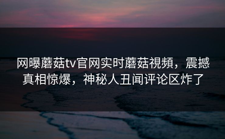 网曝蘑菇tv官网实时蘑菇視頻，震撼真相惊爆，神秘人丑闻评论区炸了