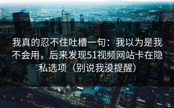 我真的忍不住吐槽一句：我以为是我不会用，后来发现51视频网站卡在隐私选项（别说我没提醒）