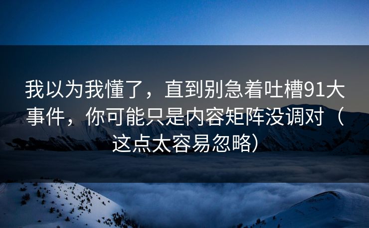 我以为我懂了，直到别急着吐槽91大事件，你可能只是内容矩阵没调对（这点太容易忽略）