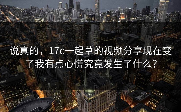 说真的，17c一起草的视频分享现在变了我有点心慌究竟发生了什么？
