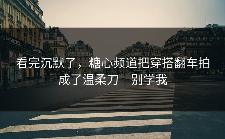 看完沉默了，糖心频道把穿搭翻车拍成了温柔刀｜别学我